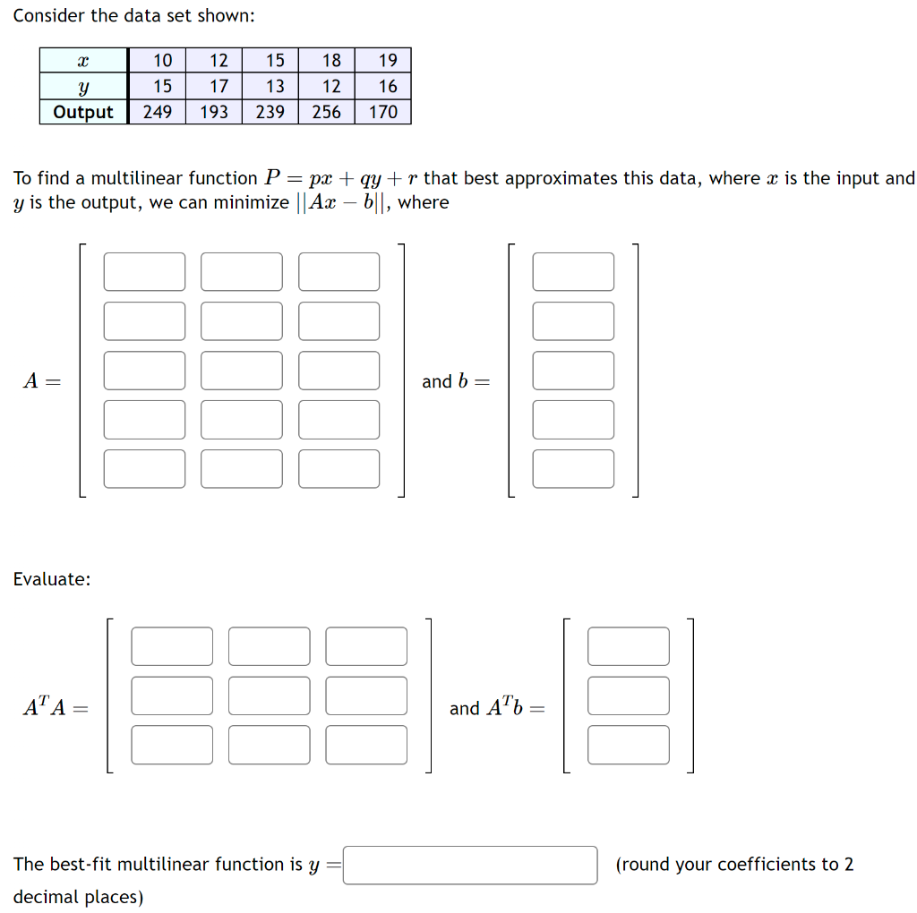 Consider the data set shown:
X
10
Y
15
Output 249
A =
To find a multilinear function P = px + qy+r that best approximates this data, where x is the input and
y is the output, we can minimize || Ax - b||, where
Evaluate:
AT A
12
15 18
17
13
12
193 239 256
=
19
16
170
The best-fit multilinear function is y
decimal places)
and b =
and Ab=
(round your coefficients to 2