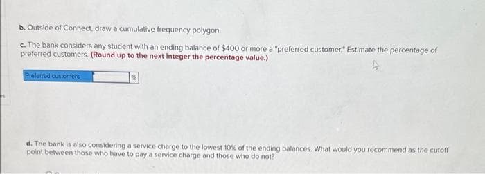 b. Outside of Connect, draw a cumulative frequency polygon.
c. The bank considers any student with an ending balance of $400 or more a "preferred customer." Estimate the percentage of
preferred customers. (Round up to the next integer the percentage value.)
Preferred customers
d. The bank is also considering a service charge to the lowest 10% of the ending balances. What would you recommend as the cutoff
point between those who have to pay a service charge and those who do not?