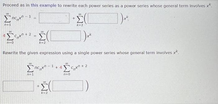 Proceed as in this example to rewrite each power series as a power series whose general term involves xx.
Σπάρχο
1x²
n=1
4
-1
00
Senti
ΜΟ
=
=
α
k=2
00
Σπη
h=1
Rewrite the given expression using a single power series whose general term involves xx.
Σ
Ο
-1
+4
00
+
n=0
Ο
Σ
k=2
])**
Έλληνα
2