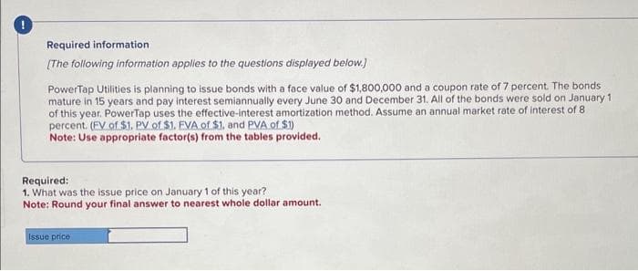 Required information
[The following information applies to the questions displayed below.]
PowerTap Utilities is planning to issue bonds with a face value of $1,800,000 and a coupon rate of 7 percent. The bonds.
mature in 15 years and pay interest semiannually every June 30 and December 31. All of the bonds were sold on January 1
of this year. PowerTap uses the effective-interest amortization method. Assume an annual market rate of interest of 8
percent. (EV of $1. PV of $1. EVA of $1, and PVA of $1)
Note: Use appropriate factor(s) from the tables provided.
Required:
1. What was the issue price on January 1 of this year?
Note: Round your final answer to nearest whole dollar amount.
Issue price