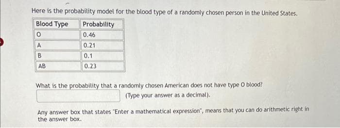 Here is the probability model for the blood type of a randomly chosen person in the United States.
Blood Type
Probability
0
0.46
A
0.21
B
0.1
AB
0.23
What is the probability that a randomly chosen American does not have type O blood?
(Type your answer as a decimal).
Any answer box that states "Enter a mathematical expression", means that you can do arithmetic right in
the answer box.