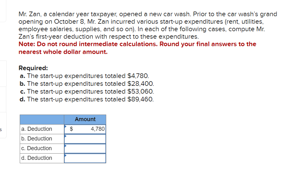 S
Mr. Zan, a calendar year taxpayer, opened a new car wash. Prior to the car wash's grand
opening on October 8, Mr. Zan incurred various start-up expenditures (rent, utilities,
employee salaries, supplies, and so on). In each of the following cases, compute Mr.
Zan's first-year deduction with respect to these expenditures.
Note: Do not round intermediate calculations. Round your final answers to the
nearest whole dollar amount.
Required:
a. The start-up expenditures totaled $4,780.
b. The start-up expenditures totaled $28,400.
c. The start-up expenditures totaled $53,060.
d. The start-up expenditures totaled $89,460.
a. Deduction
b. Deduction
c. Deduction
d. Deduction
$
Amount
4,780