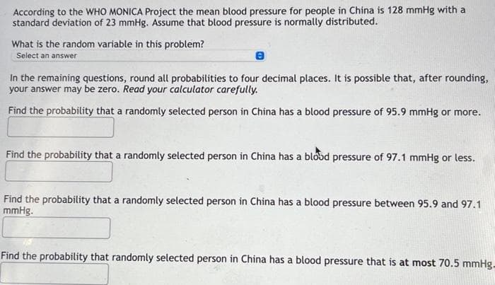 According to the WHO MONICA Project the mean blood pressure for people in China is 128 mmHg with a
standard deviation of 23 mmHg. Assume that blood pressure is normally distributed.
What is the random variable in this problem?
Select an answer
8
In the remaining questions, round all probabilities to four decimal places. It is possible that, after rounding,
your answer may be zero. Read your calculator carefully.
Find the probability that a randomly selected person in China has a blood pressure of 95.9 mmHg or more.
Find the probability that a randomly selected person in China has a blood pressure of 97.1 mmHg or less.
Find the probability that a randomly selected person in China has a blood pressure between 95.9 and 97.1
mmHg.
Find the probability that randomly selected person in China has a blood pressure that is at most 70.5 mmHg-