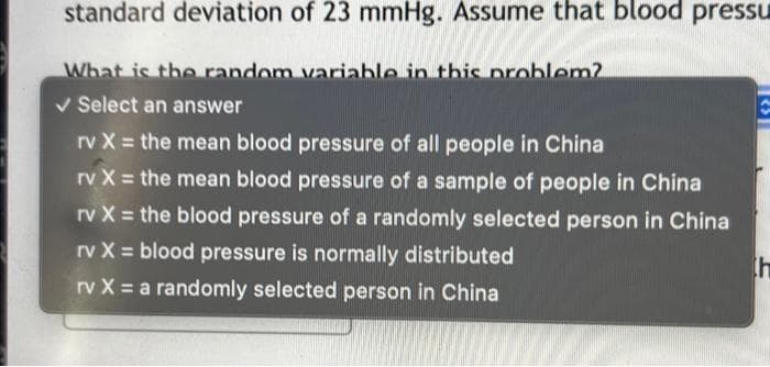 standard deviation of 23 mmHg. Assume that blood pressu
What is the random variable in this problem?
✓ Select an answer
rv X = the mean blood pressure of all people in China
rv X = the mean blood pressure of a sample of people in China
rv X = the blood pressure of a randomly selected person in China
rv X = blood pressure is normally distributed
rv X = a randomly selected person in China
th