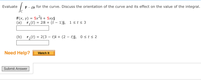 Evaluate
²/F F. dr for the curve. Discuss the orientation of the curve and its effect on the value of the integral.
Jc
F(x, y) = 5x²i+ 5xyj
(a) r(t) = 2ti + (t-1)j, 1 st≤ 3
(b) r₂(t) = 2(3 t)i + (2 t)j, 0≤t≤2
Need Help?
Submit Answer
Watch It