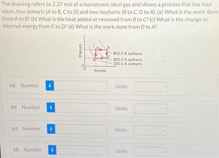 The drawing refers to 2.37 mol of a monatomic ideal gas and shows a process that has four
steps, two isobaric (A to B, C to D) and two isochoric (B to C, D to A). (a) What is the work done
from A to B? (b) What is the heat added or removed from B to C? (c) What is the change in
internal energy from C to D? (d) What is the work done from D to A?
(a) Number
(b) Number i
(c) Number
(d) Number
Pressure
Volume
800.0-K isotherm
400.0-K isotherm
200.0-K isotherm
Units
Units
Units
Units