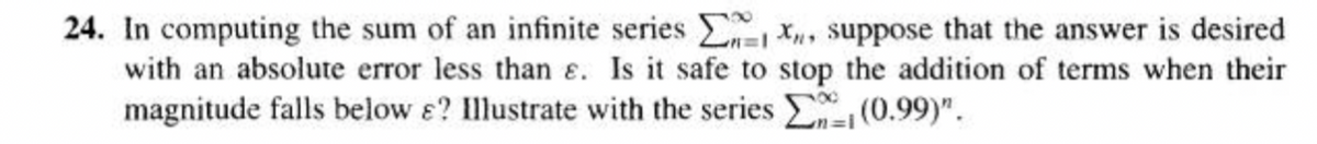 24. In computing the sum of an infinite series
X, suppose that the answer is desired
with an absolute error less than e. Is it safe to stop the addition of terms when their
magnitude falls below s? Illustrate with the series
(0.99)".
1=1