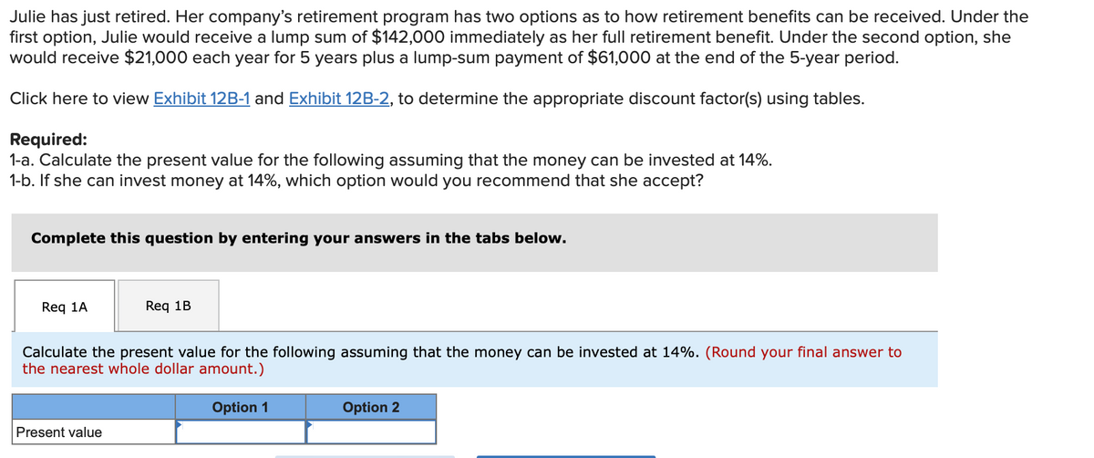 Julie has just retired. Her company's retirement program has two options as to how retirement benefits can be received. Under the
first option, Julie would receive a lump sum of $142,000 immediately as her full retirement benefit. Under the second option, she
would receive $21,000 each year for 5 years plus a lump-sum payment of $61,000 at the end of the 5-year period.
Click here to view Exhibit 12B-1 and Exhibit 12B-2, to determine the appropriate discount factor(s) using tables.
Required:
1-a. Calculate the present value for the following assuming that the money can be invested at 14%.
1-b. If she can invest money at 14%, which option would you recommend that she accept?
Complete this question by entering your answers in the tabs below.
Req 1A
Req 1B
Calculate the present value for the following assuming that the money can be invested at 14%. (Round your final answer to
the nearest whole dollar amount.)
Option 1
Present value
Option 2