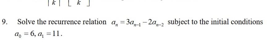 9.
| K | L k ]
Solve the recurrence relation an = 3an-1-2a-2 subject to the initial conditions
a = 6, a₁ = 11.