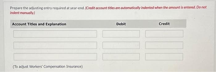 Prepare the adjusting entry required at year-end. (Credit account titles are automatically indented when the amount is entered. Do not
indent manually.)
Account Titles and Explanation
(To adjust Workers' Compensation Insurance)
Debit
Credit