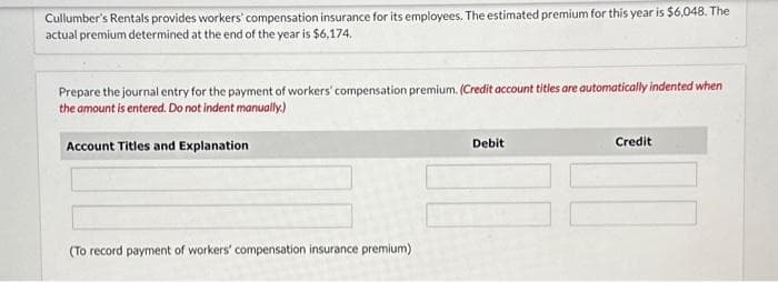 Cullumber's Rentals provides workers' compensation insurance for its employees. The estimated premium for this year is $6,048. The
actual premium determined at the end of the year is $6,174.
Prepare the journal entry for the payment of workers' compensation premium. (Credit account titles are automatically indented when
the amount is entered. Do not indent manually.)
Account Titles and Explanation
(To record payment of workers' compensation insurance premium)
Debit
Credit