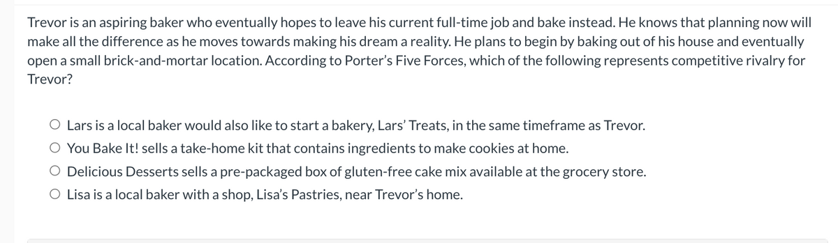 Trevor is an aspiring baker who eventually hopes to leave his current full-time job and bake instead. He knows that planning now will
make all the difference as he moves towards making his dream a reality. He plans to begin by baking out of his house and eventually
open a small brick-and-mortar location. According to Porter's Five Forces, which of the following represents competitive rivalry for
Trevor?
Lars is a local baker would also like to start a bakery, Lars' Treats, in the same timeframe as Trevor.
You Bake It! sells a take-home kit that contains ingredients to make cookies at home.
Delicious Desserts sells a pre-packaged box of gluten-free cake mix available at the grocery store.
O Lisa is a local baker with a shop, Lisa's Pastries, near Trevor's home.