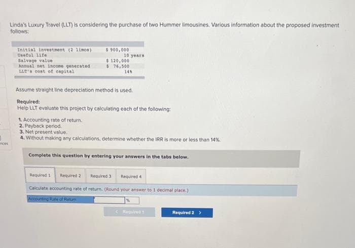 3
inces
Linda's Luxury Travel (LLT) is considering the purchase of two Hummer limousines, Various information about the proposed investment
follows:
Initial investment (2 limos)
Useful life.
Salvage value
Annual net income generated
LLT's cost of capital
$ 900,000
10 years
$ 120,000
$ 76,500
14%
Assume straight line depreciation method is used.
Required:
Help LLT evaluate this project by calculating each of the following:
1. Accounting rate of return.
2. Payback period.
3. Net present value.
4. Without making any calculations, determine whether the IRR is more or less than 14%.
Complete this question by entering your answers in the tabs below.
Required 1 Required 2 Required 3
Calculate accounting rate of return. (Round your answer to 1 decimal place.)
Accounting Rate of Retur
Required 4
%
< Required 1
Required 2 >