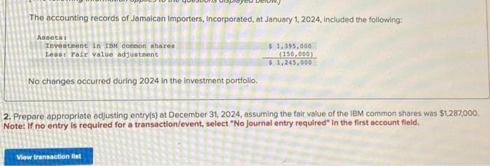 The accounting records of Jamaican Importers, Incorporated, at January 1, 2024, included the following:
$ 1,395,000.
(150,000)
$ 1,245,000
Assots:
Investment in IBM common shares
Less: Fair value adjustment
No changes occurred during 2024 in the investment portfolio.
2. Prepare appropriate adjusting entry(s) at December 31, 2024, assuming the fair value of the IBM common shares was $1,287,000.
Note: If no entry is required for a transaction/event, select "No journal entry required" in the first account field.
View transaction list