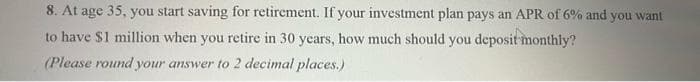 8. At age 35, you start saving for retirement. If your investment plan pays an APR of 6% and you want
to have $1 million when you retire in 30 years, how much should you deposit monthly?
(Please round your answer to 2 decimal places.)