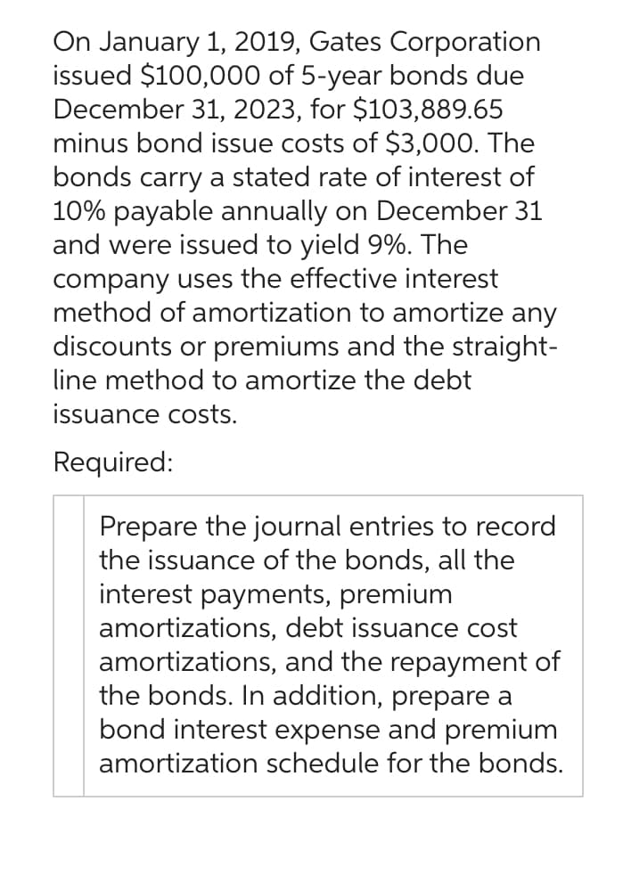 On January 1, 2019, Gates Corporation
issued $100,000 of 5-year bonds due
December 31, 2023, for $103,889.65
minus bond issue costs of $3,000. The
bonds carry a stated rate of interest of
10% payable annually on December 31
and were issued to yield 9%. The
company uses the effective interest
method of amortization to amortize any
discounts or premiums and the straight-
line method to amortize the debt
issuance costs.
Required:
Prepare the journal entries to record
the issuance of the bonds, all the
interest payments, premium
amortizations, debt issuance cost
amortizations, and the repayment of
the bonds. In addition, prepare a
bond interest expense and premium
amortization schedule for the bonds.