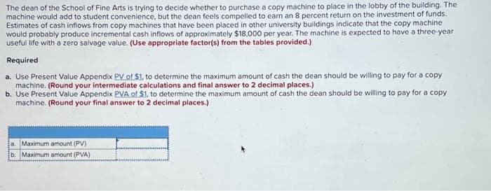 The dean of the School of Fine Arts is trying to decide whether to purchase a copy machine to place in the lobby of the building. The
machine would add to student convenience, but the dean feels compelled to earn an 8 percent return on the investment of funds.
Estimates of cash inflows from copy machines that have been placed in other university buildings indicate that the copy machine
would probably produce incremental cash inflows of approximately $18,000 per year. The machine is expected to have a three-year
useful life with a zero salvage value. (Use appropriate factor(s) from the tables provided.)
Required
a. Use Present Value Appendix PV of $1, to determine the maximum amount of cash the dean should be willing to pay for a copy
machine. (Round your intermediate calculations and final answer to 2 decimal places.)
b. Use Present Value Appendix PVA of $1, to determine the maximum amount of cash the dean should be willing to pay for a copy
machine. (Round your final answer to 2 decimal places.)
a. Maximum amount (PV)
b. Maximum amount (PVA)