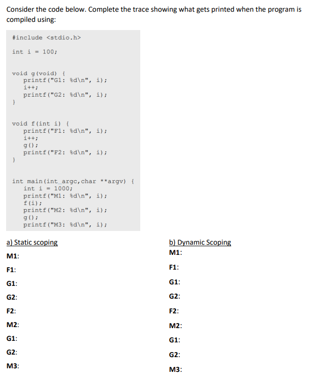 Consider the code below. Complete the trace showing what gets printed when the program is
compiled using:
#include <stdio.h>
int i = 100;
void g (void) {
}
printf("G1: %d\n", i);
i++;
printf("G2: %d\n", i);
void f(int i) {
}
printf("F1: %d\n", i);
i++;
g();
printf("F2: %d\n", i);
int main(int_argc, char **argv) {
int i = 1000;
printf("M1: %d\n", i);
f(i);
printf("M2: %d\n", i);
g();
printf("M3:
%d\n", i);
a) Static scoping
M1:
F1:
G1:
G2:
F2:
M2:
G1:
G2:
M3:
b) Dynamic Scoping
M1:
F1:
G1:
G2:
F2:
M2:
G1:
G2:
M3: