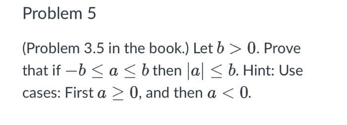 Problem 5
(Problem 3.5 in the book.) Let b > 0. Prove
that if −b ≤ a ≤ b then |a| ≤ b. Hint: Use
cases: First a>0, and then a < 0.