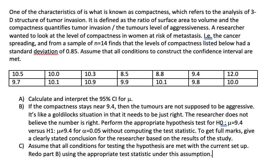 One of the characteristics of is what is known as compactness, which refers to the analysis of
D structure of tumor invasion. It is defined as the ratio of surface area to volume and the
compactness quantifies tumor invasion / the tumours level of aggressiveness. A researcher
wanted to look at the level of compactness in women at risk of metastasis. L.e. the cancer
spreading, and from a sample of n=14 finds that the levels of compactness listed below had a
standard deviation of 0.85. Assume that all conditions to construct the confidence interval are
met.
10.5
9.7
10.0
10.1
10.3
10.9
8.5
9.9
8.8
10.1
9.4
9.8
12.0
10.0
A) Calculate and interpret the 95% CI for u.
B) If the compactness stays near 9.4, then the tumours are not supposed to be aggressive.
It's like a goldilocks situation in that it needs to be just right. The researcher does not
believe the number is right. Perform the appropriate hypothesis test for HQ : μ=9.4
versus H1: μ#9.4 for a=0.05 without computing the test statistic. To get full marks, give
a clearly stated conclusion for the researcher based on the results of the study.
C) Assume that all conditions for testing the hypothesis are met with the current set up.
Redo part B) using the appropriate test statistic under this assumption.