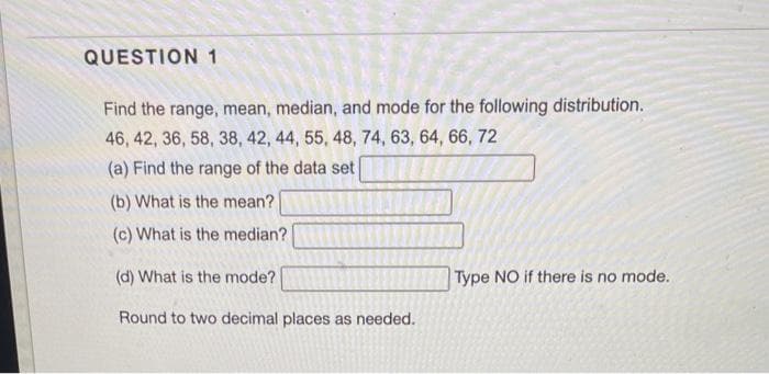 QUESTION 1
Find the range, mean, median, and mode for the following distribution.
46, 42, 36, 58, 38, 42, 44, 55, 48, 74, 63, 64, 66, 72
(a) Find the range of the data set
(b) What is the mean?
(c) What is the median?
(d) What is the mode?
Round to two decimal places as needed.
Type NO if there is no mode.