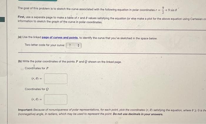 The goal of this problem is to sketch the curve associated with the following equation in polar coordinates r =
2
(a) Use the linked page of curves and points, to identify the curve that you've sketched in the space below.
Two-letter code for your curve: ? :
First, use a separate page to make a table of r and values satisfying the equation (or else make a plot for the above equation using Cartesian co
information to sketch the graph of the curve in polar coordinates.
(b) Write the polar coordinates of the points P and Q shown on the linked page.
Coordinates for P
(r, 0) =
Coordinates for Q
9
(r.0) =
+ 9 sin 0
Important: Because of nonuniqueness of polar representations, for each point, pick the coordinates (r. 6) satisfying the equation, where 820 is the
(nonnegative) angle, in radians, which may be used to represent the point. Do not use decimals in your answers.