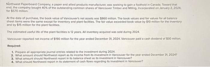 Northwest Paperboard Company, a paper and allied products manufacturer, was seeking to gain a foothold in Canada. Toward that
end, the company bought 40% of the outstanding common shares of Vancouver Timber and Milling, Incorporated on January 2, 2024,
for $570 million.
At the date of purchase, the book value of Vancouver's net assets was $860 million. The book values and fair values for all balance
sheet items were the same except for inventory and plant facilities. The fair value exceeded book value by $10 million for the inventory
and by $15 million for the plant facilities.
The estimated useful life of the plant facilities is 12 years. All inventory acquired was sold during 2024.
Vancouver reported net income of $190 million for the year ended December 31, 2024. Vancouver paid a cash dividend of $30 million,
Required:
1. Prepare all appropriate journal entries related to the investment during 2024.
2. What amount should Northwest report as its income from its investment in Vancouver for the year ended December 31, 2024?
3. What amount should Northwest report in its balance sheet as its investment in Vancouver?
4. What should Northwest report in its statement of cash flows regarding its investment in Vancouver?