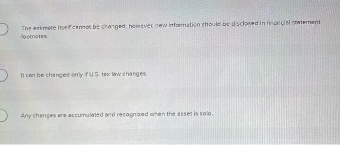 The estimate itself cannot be changed, however, new information should be disclosed in financial statement
footnotes.
It can be changed only if U.S. tax law changes.
Any changes are accumulated and recognized when the asset is sold.