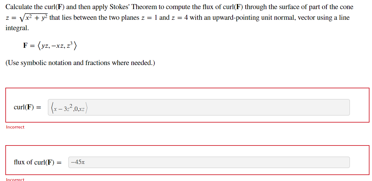 Calculate the curl(F) and then apply Stokes' Theorem to compute the flux of curl(F) through the surface of part of the cone
+ y2 that lies between the two planes z = 1 and z = 4 with an upward-pointing unit normal, vector using a line
z = V
integral.
F = (yz, -xz, z³)
(Use symbolic notation and fractions where needed.)
curl(F) = (x – 32,0,xz)
Incorrect
flux of curl(F) = -45T
Incorrect