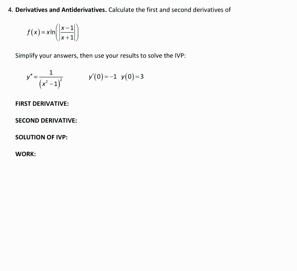 4. Derivatives and Antiderivatives. Calculate the first and second derivatives of
f(x) =>
=xln
Simplify your answers, then use your results to solve the IVP:
x²
1
X+
-1
WORK:
FIRST DERIVATIVE:
SECOND DERIVATIVE:
SOLUTION OF IVP:
y'(0)=-1 y(0)=3