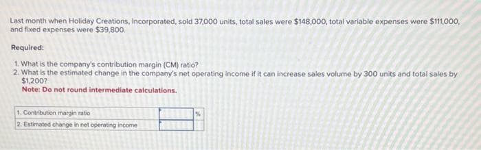 Last month when Holiday Creations, Incorporated, sold 37,000 units, total sales were $148,000, total variable expenses were $111,000,
and fixed expenses were $39,800.
Required:
1. What is the company's contribution margin (CM) ratio?
2. What is the estimated change in the company's net operating income if it can increase sales volume by 300 units and total sales by
$1,200?
Note: Do not round intermediate calculations.
1. Contribution margin ratio
2. Estimated change in net operating income
%