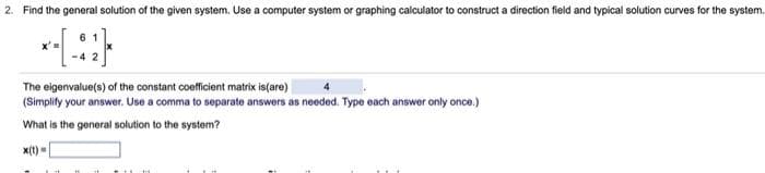 2. Find the general solution of the given system. Use a computer system or graphing calculator to construct a direction field and typical solution curves
61
*-[-41]
The eigenvalue(s) of the constant coefficient matrix is(are)
(Simplify your answer. Use a comma to separate answers as needed. Type each answer only once.)
What is the general solution to the system?
x(t)=
the system..