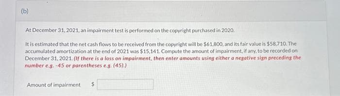 (b)
At December 31, 2021, an impairment test is performed on the copyright purchased in 2020.
It is estimated that the net cash flows to be received from the copyright will be $61,800, and its fair value is $58,710. The
accumulated amortization at the end of 2021 was $15,141. Compute the amount of impairment, if any, to be recorded on
December 31, 2021. (If there is a loss on impairment, then enter amounts using either a negative sign preceding the
number e.g. -45 or parentheses e.g. (45).)
Amount of impairment
$