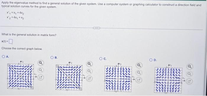 Apply the eigenvalue method to find a general solution of the given system. Use a computer system or graphing calculator to construct a direction field and
typical solution curves for the given system.
x₁ = x₁ +4x₂
x2 = 4x₁ + x₂
What is the general solution in matrix form?
Choose the correct graph below.
OA
B.
OC,
O D.
OU