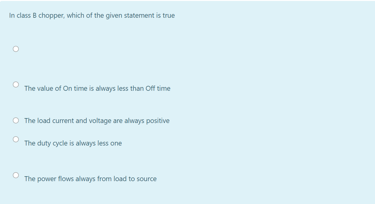 In class B chopper, which of the given statement is true
The value of On time is always less than Off time
O The load current and voltage are always positive
The duty cycle is always less one
The power flows always from load to source
