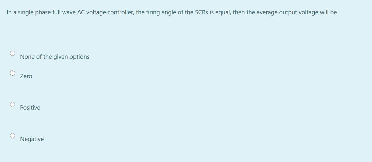 In a single phase full wave AC voltage controller, the firing angle of the SCRS is equal, then the average output voltage will be
None of the given options
Zero
Positive
Negative
