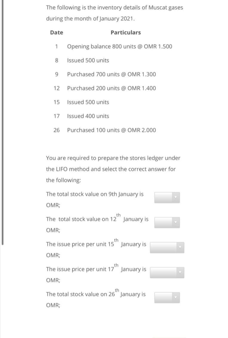 The following is the inventory details of Muscat gases
during the month of January 2021.
Date
Particulars
1
Opening balance 800 units @ OMR 1.500
8
Issued 500 units
9.
Purchased 700 units @ OMR 1.300
12 Purchased 200 units @ OMR 1.400
15
Issued 500 units
17
Issued 400 units
26
Purchased 100 units @ OMR 2.000
You are required to prepare the stores ledger under
the LIFO method and select the correct answer for
the following:
The total stock value on 9th January is
OMR;
th
The total stock value on 12 January is
OMR;
th
The issue price per unit 15 January is
OMR;
th
The issue price per unit 17 January is
OMR;
th
The total stock value on 26 January is
OMR;
