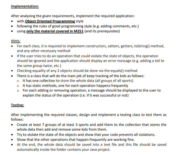 Implementation:
After analysing the given requirements, implement the required application:
• with Object Oriented Programming style
• following the rules of good programming style (e.g. adding comments, etc.)
• using only the material covered in M251 (and its prerequisites)
Hints:
• For each class, it is required to implement constructors, setters, getters, toString() method,
and any other necessary method
• If the user tries to do an operation that could violate the state of objects, the operation
should be ignored and the application should display an error message (e.g. adding a kid to
the same group twice, etc.)
• Checking equality of any 2 objects should be done via the equals() method
• There is a class that will do the main job of keep tracking of the kids as follows:
o It has one collection to store the whole data (all groups of all sports)
o It has static methods, one for each operation happens frequently
o For each adding or removing operation, a message should be displayed to the user to
explain the status of the operation (i.e. if it was successful or not)
Testing:
After implementing the required classes, design and implement a testing class to test them as
follows:
• Create at least 7 groups of at least 3 sports and add them to the collection that stores the
whole data then add and remove some kids from them.
• Try to violate the state of the objects and show that your code prevents all violations.
• Show that the other operations that happen frequently are working fine.
At the end, the whole data should be saved into a text file and this file should be saved
automatically inside the folder contains your Java project.
