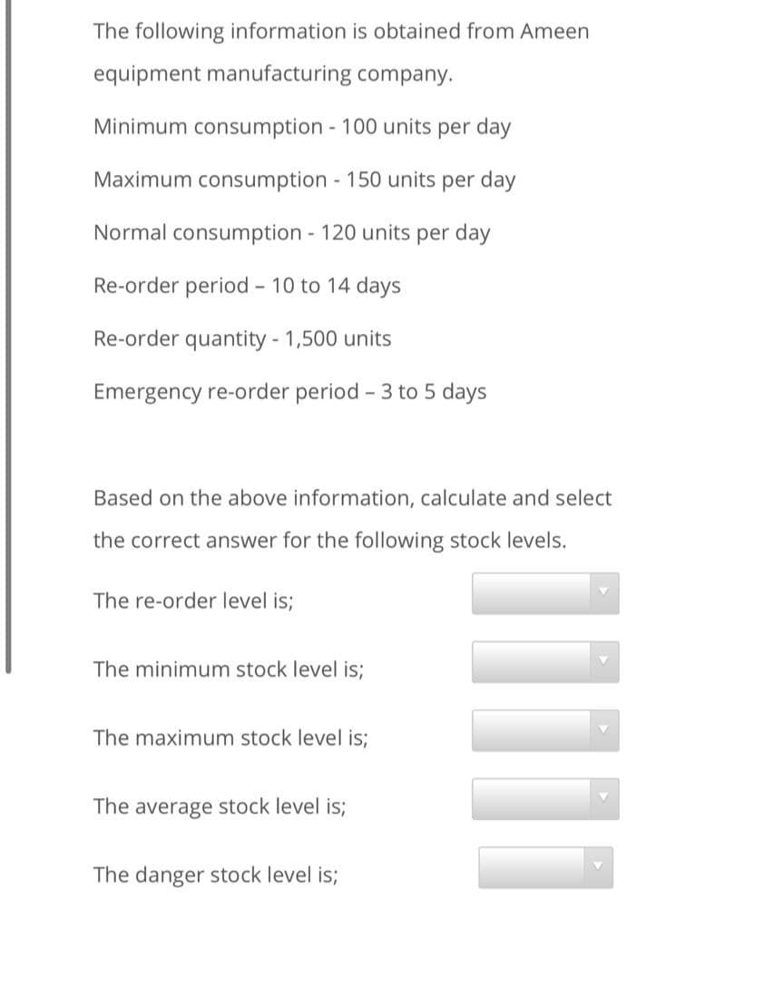 The following information is obtained from Ameen
equipment manufacturing company.
Minimum consumption 100 units per day
Maximum consumption - 150 units per day
Normal consumption 120 units per day
Re-order period - 10 to 14 days
Re-order quantity - 1,500 units
Emergency re-order period - 3 to 5 days
Based on the above information, calculate and select
the correct answer for the following stock levels.
The re-order level is;
The minimum stock level is;
The maximum stock level is;
The average stock level is;
The danger stock level is;
1
