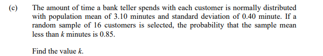 (c)
The amount of time a bank teller spends with each customer is normally distributed
with population mean of 3.10 minutes and standard deviation of 0.40 minute. If a
random sample of 16 customers is selected, the probability that the sample mean
less than k minutes is 0.85.
Find the value k.
