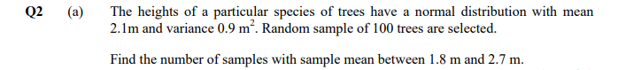 Q2
(a)
The heights of a particular species of trees have a normal distribution with mean
2.1m and variance 0.9 m². Random sample of 100 trees are selected.
Find the number of samples with sample mean between 1.8 m and 2.7 m.
