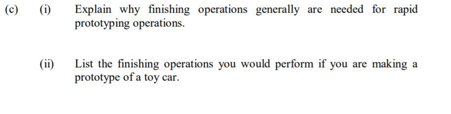 Explain why finishing operations generally are needed for rapid
prototyping operations.
(c)
(i)
List the finishing operations you would perform if you are making a
prototype of a toy car.
(ii)
