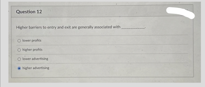 Question 12
Higher barriers to entry and exit are generally associated with
lower profits
higher profits
lower advertising
higher advertising