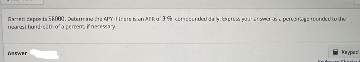 Garrett deposits $8000. Determine the APY if there is an APR of 3% compounded daily. Express your answer as a percentage rounded to the
nearest hundredth of a percent, if necessary.
Answer
Keypad
Keyboard Shortcut