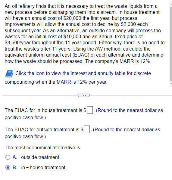 An oil refinery finds that it is necessary to treat the waste liquids from a
new process before discharging them into a stream. In-house treatment
will have an annual cost of $20,000 the first year, but process
improvements will allow the annual cost to decline by $2,000 each
subsequent year. As an alternative, an outside company will process the
wastes for an initial cost of $10,500 and an annual fixed price of
$8,500/year throughout the 11 year period. Either way, there is no need to
treat the wastes after 11 years. Using the AW method, calculate the
equivalent uniform annual cost (EUAC) of each alternative and determine
how the waste should be processed. The company's MARR is 12%.
Click the icon to view the interest and annuity table for discrete
compounding when the MARR is 12% per year.
The EUAC for in-house treatment is $
positive cash flow.)
The EUAC for outside treatment is S
positive cash flow.)
The most economical alternative is
O A. outside treatment
B. in-house treatment
(Round to the nearest dollar as
(Round to the nearest dollar as