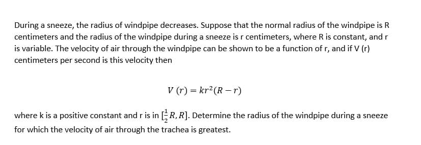 During a sneeze, the radius of windpipe decreases. Suppose that the normal radius of the windpipe is R
centimeters and the radius of the windpipe during a sneeze is r centimeters, where R is constant, and r
is variable. The velocity of air through the windpipe can be shown to be a function of r, and if V (r)
centimeters per second is this velocity then
V (r) = kr²(R – r)
where k is a positive constant and r is in R, R]. Determine the radius of the windpipe during a sneeze
for which the velocity of air through the trachea is greatest.
