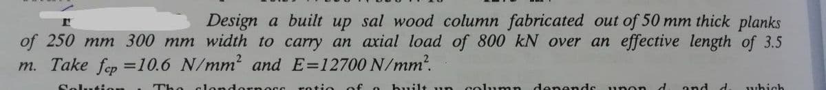 Design a built up sal wood column fabricated out of 50 mm thick planks
of 250 mm 300 mm width to carry an axial load of 800 kN over an effective length of 3.5
m. Take fep =10.6 N/mm2 and E=12700 N/mm?.
Solutis
The c1ondornOss
rotio
of o
built un column denends unon d
and d
which
