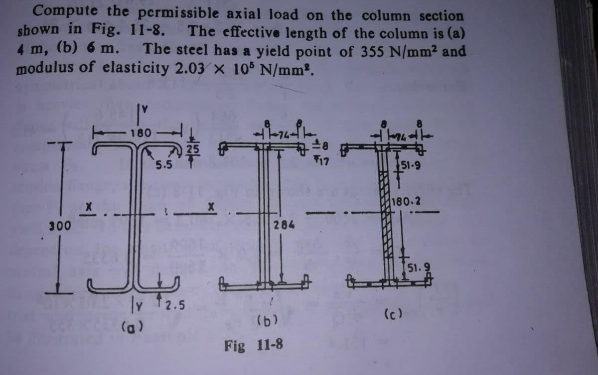 Compute the permissible axial load on the column section
shown in Fig. 11-8.
4 m, (b) 6 m.
modulus of elasticity 2.03 x 105 N/mm2.
The effective length of the column is (a)
The steel has a yield point of 355 N/mm2 and
180
25
5.5
T17
51-9
180.2
300
284
51.9
Iv 12.5
(c)
Fig 11-8
