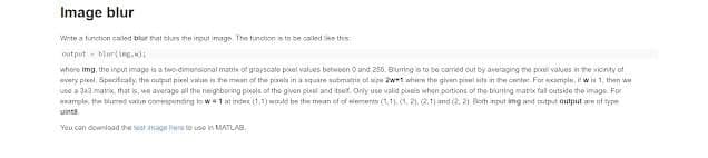 Image blur
Wrte a tunction caled blur rat blurs the input image The tunction a to be called ike this
output - blurting)i
whore img, the input image is a two-dimonsional matrix of grayscale pixel values betwoen O and 256. Buming is to bo carried out by avoraging the poxel values in the vicinity of
every picel. Spacifcaly, the auput pixel value is the mean of the piaeta in a square submatris tl size awri wher the given pisel sits in the center For ecample, it w 1, then we
use a 3xa matrx, that is, wo average all tho neighboring pivols of the givan pirol and itser, Orly uso valid pireis whon portions of the biuning matrx fal cutside tho image. For
example, the blumed valan commponding to w1 at indee (1,1) wle be the mean of of siemerts (1.1. (1, 21. 2.1j and (2. 21 Both mput img and mutput autput an of type
uinta.
You can download the test imago hore to uso in MATLAB,
