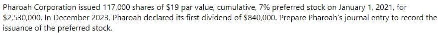 Pharoah Corporation issued 117,000 shares of $19 par value, cumulative, 7% preferred stock on January 1, 2021, for
$2,530,000. In December 2023, Pharoah declared its first dividend of $840,000. Prepare Pharoah's journal entry to record the
issuance of the preferred stock.
